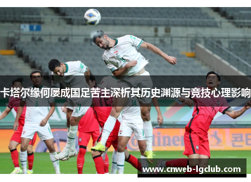 卡塔尔缘何屡成国足苦主深析其历史渊源与竞技心理影响 卡塔尔缘何屡成国足苦主深析其历史渊源与竞技心理影响