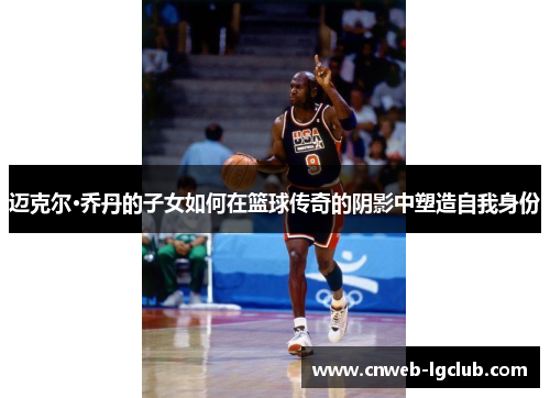 迈克尔·乔丹的子女如何在篮球传奇的阴影中塑造自我身份