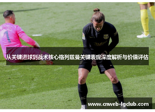 从关键进球到战术核心格列兹曼关键表现深度解析与价值评估